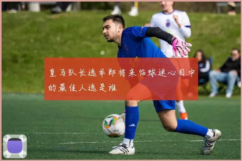 皇马队长选举即将来临球迷心目中的最佳人选是谁
