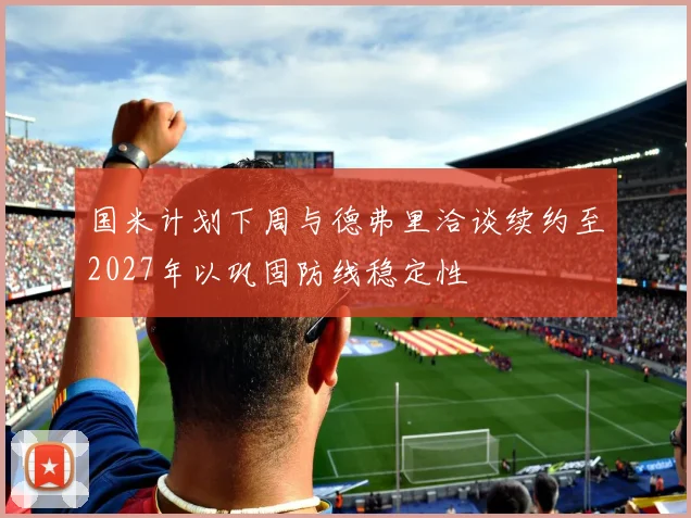 国米计划下周与德弗里洽谈续约至2027年以巩固防线稳定性