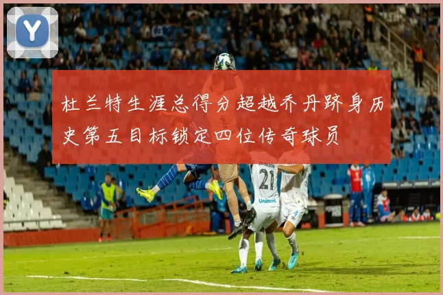杜兰特生涯总得分超越乔丹跻身历史第五目标锁定四位传奇球员