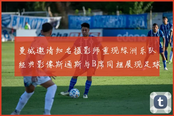 曼城邀请知名摄影师重现绿洲乐队经典影像斯通斯与B席同框展现足球魅力