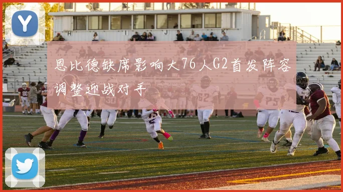 恩比德缺席影响大76人G2首发阵容调整迎战对手