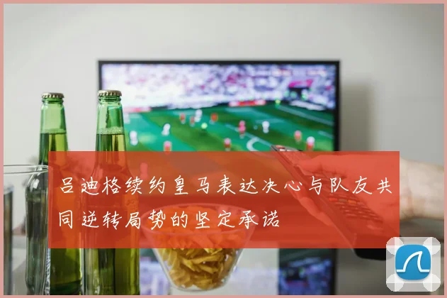 吕迪格续约皇马表达决心与队友共同逆转局势的坚定承诺