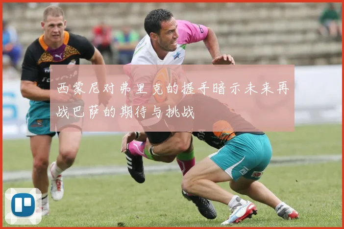 西蒙尼对弗里克的握手暗示未来再战巴萨的期待与挑战