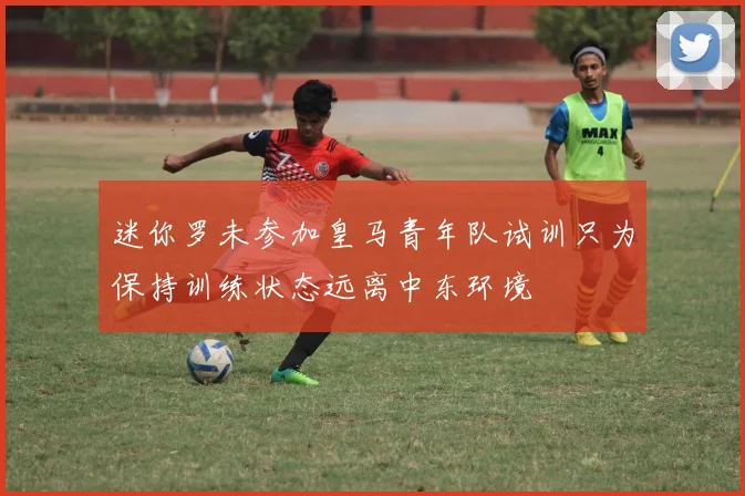 迷你罗未参加皇马青年队试训只为保持训练状态远离中东环境