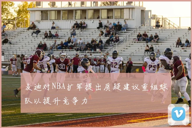 麦迪对NBA扩军提出质疑建议重组球队以提升竞争力