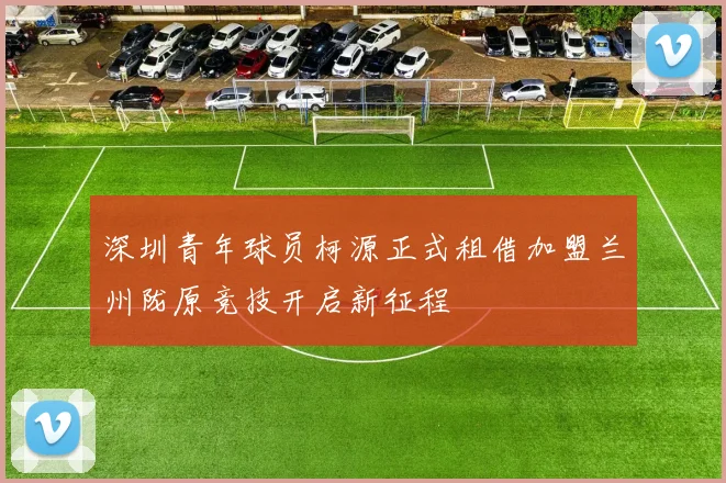 深圳青年球员柯源正式租借加盟兰州陇原竞技开启新征程
