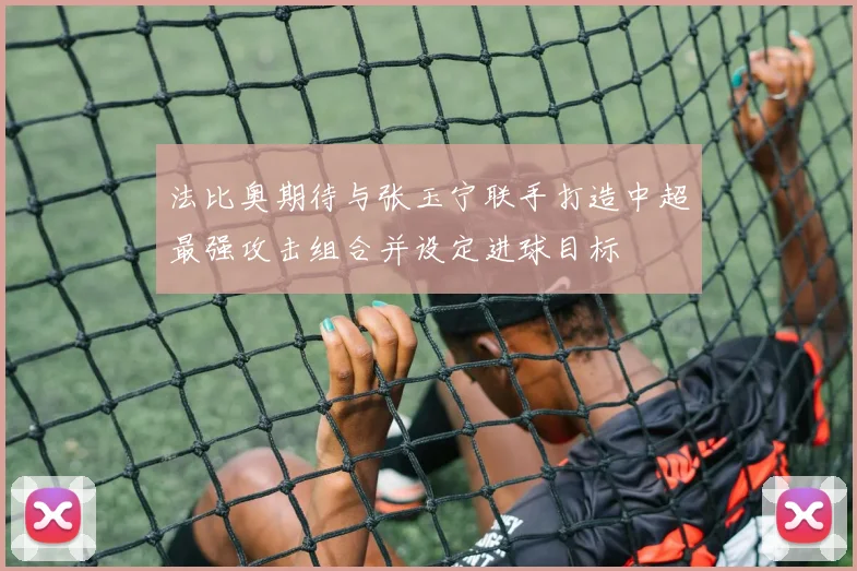 法比奥期待与张玉宁联手打造中超最强攻击组合并设定进球目标