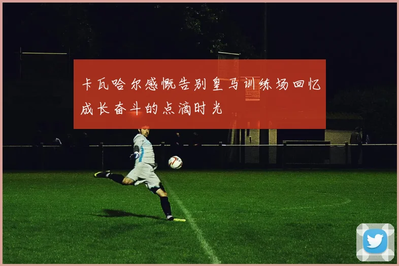 卡瓦哈尔感慨告别皇马训练场回忆成长奋斗的点滴时光