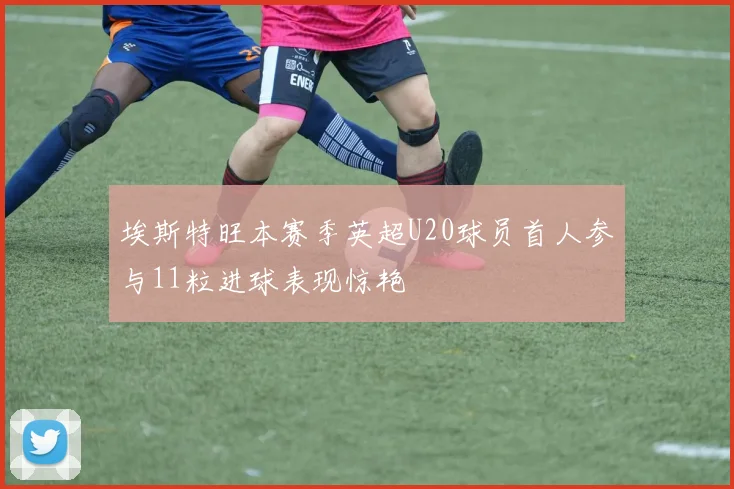 埃斯特旺本赛季英超U20球员首人参与11粒进球表现惊艳
