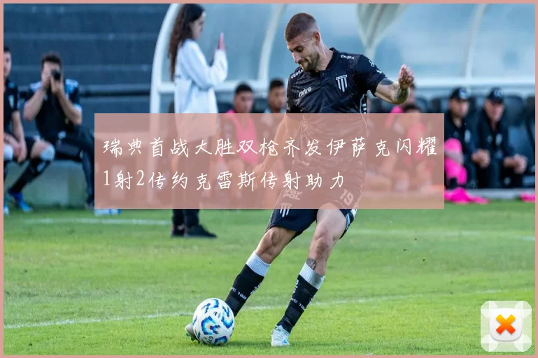 瑞典首战大胜双枪齐发伊萨克闪耀1射2传约克雷斯传射助力