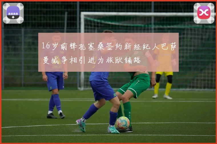16岁前锋孔塞桑签约新经纪人巴萨曼城争相引进为旅欧铺路