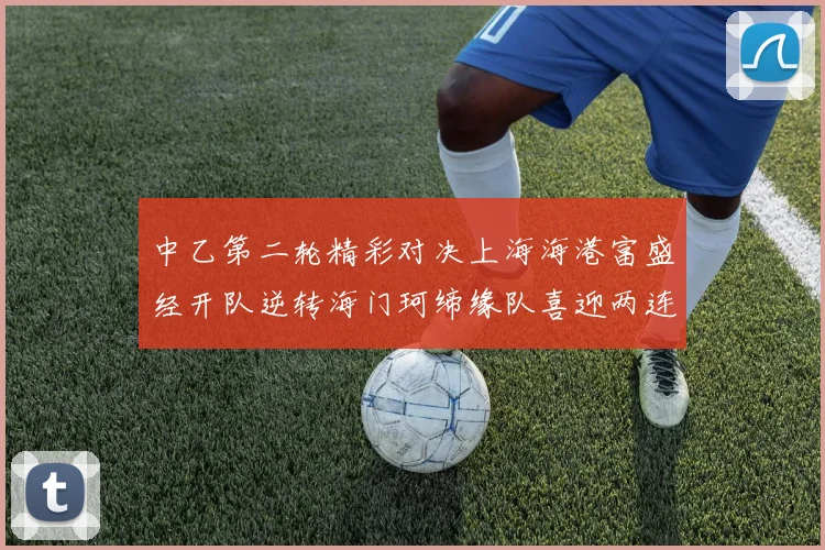中乙第二轮精彩对决上海海港富盛经开队逆转海门珂缔缘队喜迎两连胜