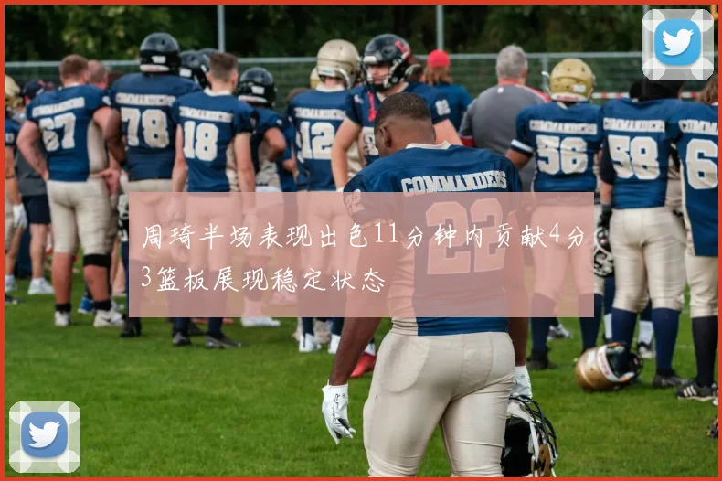 周琦半场表现出色11分钟内贡献4分3篮板展现稳定状态