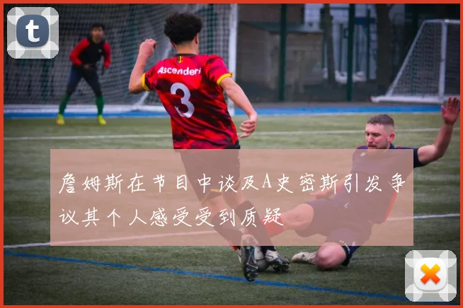 詹姆斯在节目中谈及A史密斯引发争议其个人感受受到质疑